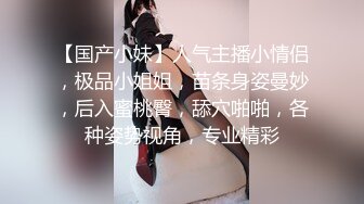 【国产小妹】人气主播小情侣，极品小姐姐，苗条身姿曼妙，后入蜜桃臀，舔穴啪啪，各种姿势视角，专业精彩