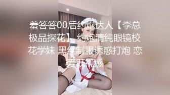 羞答答00后约炮达人【李总极品探花】 约炮清纯眼镜校花学妹 黑丝制服诱惑打炮 恋爱既视感