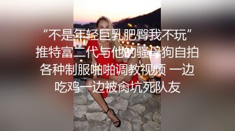 “不是年轻巨乳肥臀我不玩”推特富二代与他的骚母狗自拍各种制服啪啪调教视频 一边吃鸡一边被肏坑死队友