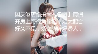 国庆酒店偷拍大礼包五】情侣开房上帝视角偷窥，奶大配合好久不见，娇喘阵阵好诱人，推荐