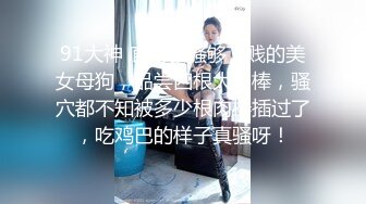 91大神 廊坊够骚够下贱的美女母狗，品尝四根大肉棒，骚穴都不知被多少根肉棒插过了，吃鸡巴的样子真骚呀！