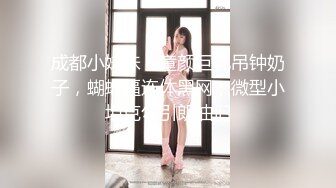 成都小妹妹，童颜巨乳吊钟奶子，蝴蝶逼连体黑网，微型小坦克勾引朗油们