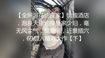 【全网寻花约良家】情趣酒店，泡良大佬约操良家少妇，毫无风尘气，鸳鸯浴，近景插穴，69后入精彩大作【下】