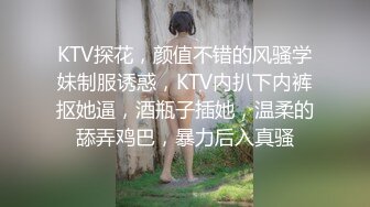 KTV探花，颜值不错的风骚学妹制服诱惑，KTV内扒下内裤抠她逼，酒瓶子插她，温柔的舔弄鸡巴，暴力后入真骚