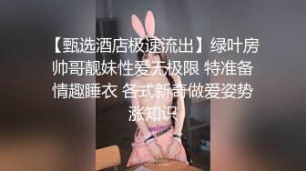 【甄选酒店极速流出】绿叶房帅哥靓妹性爱无极限 特准备情趣睡衣 各式新奇做爱姿势涨知识