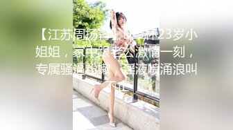 【江苏周扬青】D罩杯23岁小姐姐，家中跟老公激情一刻，专属骚逼粉嫩，淫液喷涌浪叫不止