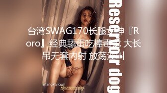 台湾SWAG170长腿女神『Roro』经典舔蛋吃棒毒龙 大长吊无套內射 放荡淫叫