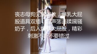 丧志母狗无脑调教，爆乳大屁股道具双插，淫声荡语蹂躏骚奶子，后入爆草大屁股，精彩刺激不断不要错过