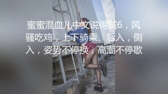 蜜蜜混血儿中文说得贼6，风骚吃鸡，上下骑乘、后入，侧入，姿势不停换，高潮不停歇！