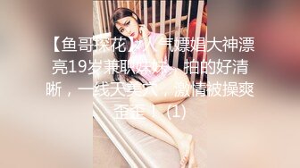 【鱼哥探花】人气嫖娼大神漂亮19岁兼职妹妹，拍的好清晰，一线天美穴，激情被操爽歪歪！ (1)