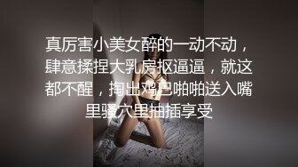 真厉害小美女醉的一动不动，肆意揉捏大乳房抠逼逼，就这都不醒，掏出鸡巴啪啪送入嘴里骚穴里抽插享受