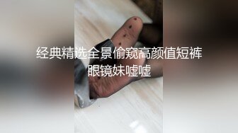 经典精选全景偷窥高颜值短裤眼镜妹嘘嘘