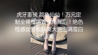 虎牙重磅 颜色仙仙！万元定制全裸露逼双视角舞蹈！绝色性感女警服超美大胸饱满雪白淫臀