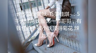 长沙顶级美妖-Ts美佳琪-：5千大洋两妖服饰一帅哥哥，有钱任性，被小妖顶得菊花 辣上天！