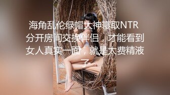 海角乱伦绿帽大神寝取NTR 分开房间交换伴侣，才能看到女人真实一面，就是太费精液了