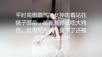 平时高傲霸气的女神跪着站在镜子面前，被强制摁住吃大鸡巴。反胃好几次，受不了还被男的往死里玩!