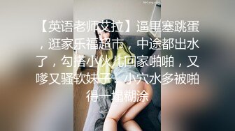 【英语老师艾拉】逼里塞跳蛋，逛家乐福超市，中途都出水了，勾搭小伙儿回家啪啪，又嗲又骚软妹子，小穴水多被啪得一塌糊涂