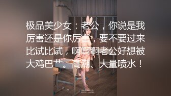 极品美少女：老公，你说是我厉害还是你厉害，要不要过来比试比试，啊啊啊老公好想被大鸡巴艹。高潮、大量喷水！