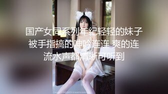 国产女同系列年纪轻轻的妹子被手指搞的呻吟连连 爽的连流水声都清晰可听到