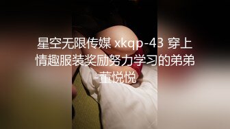 星空无限传媒 xkqp-43 穿上情趣服装奖励努力学习的弟弟-董悦悦